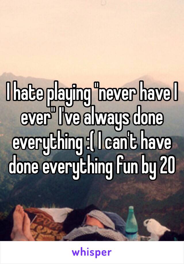 I hate playing "never have I ever" I've always done everything :( I can't have done everything fun by 20 