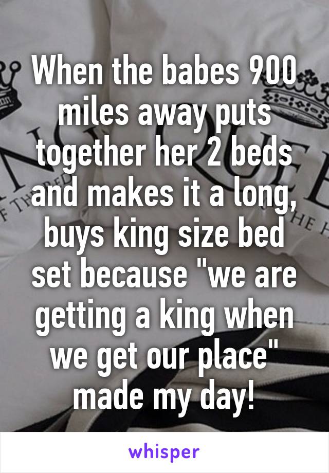 When the babes 900 miles away puts together her 2 beds and makes it a long, buys king size bed set because "we are getting a king when we get our place" made my day!