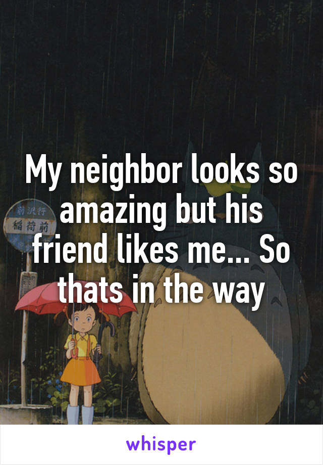 My neighbor looks so amazing but his friend likes me... So thats in the way