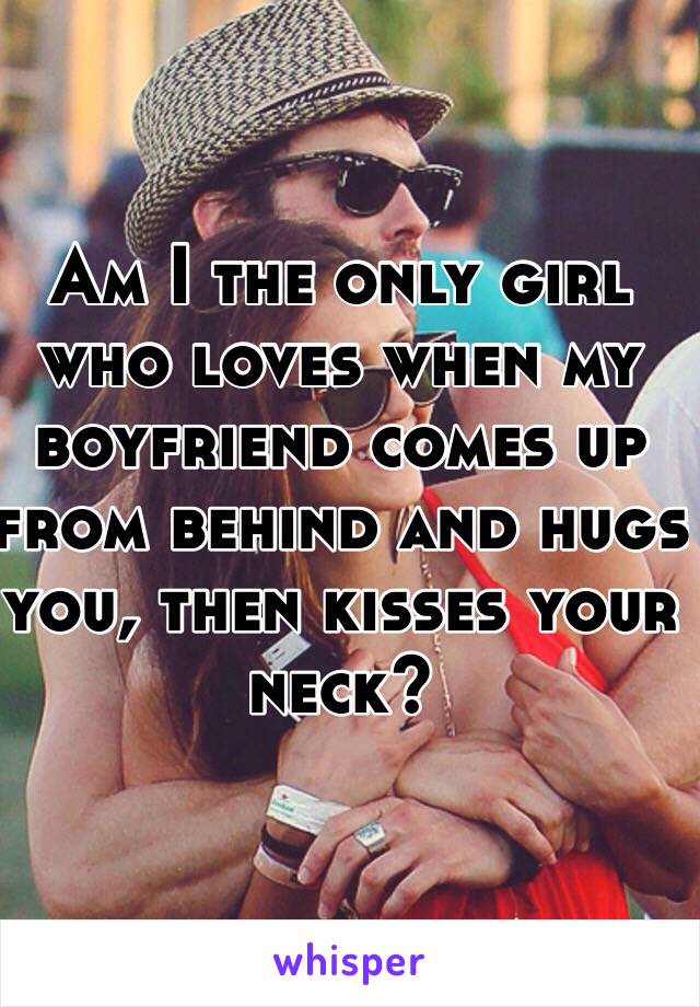 Am I the only girl who loves when my boyfriend comes up from behind and hugs you, then kisses your neck?