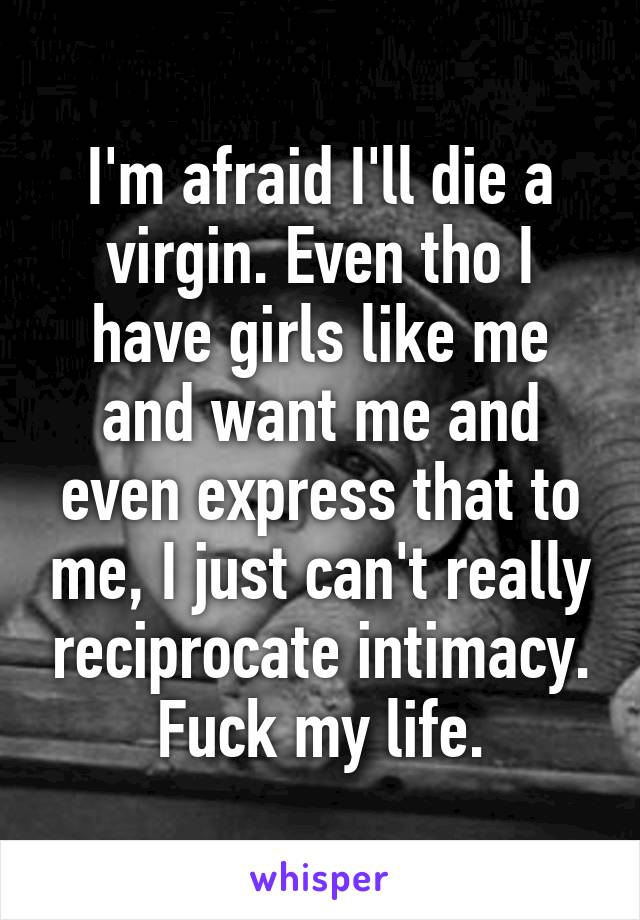 I'm afraid I'll die a virgin. Even tho I have girls like me and want me and even express that to me, I just can't really reciprocate intimacy. Fuck my life.