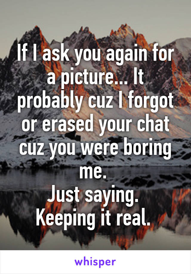 If I ask you again for a picture... It probably cuz I forgot or erased your chat cuz you were boring me. 
Just saying. 
Keeping it real. 