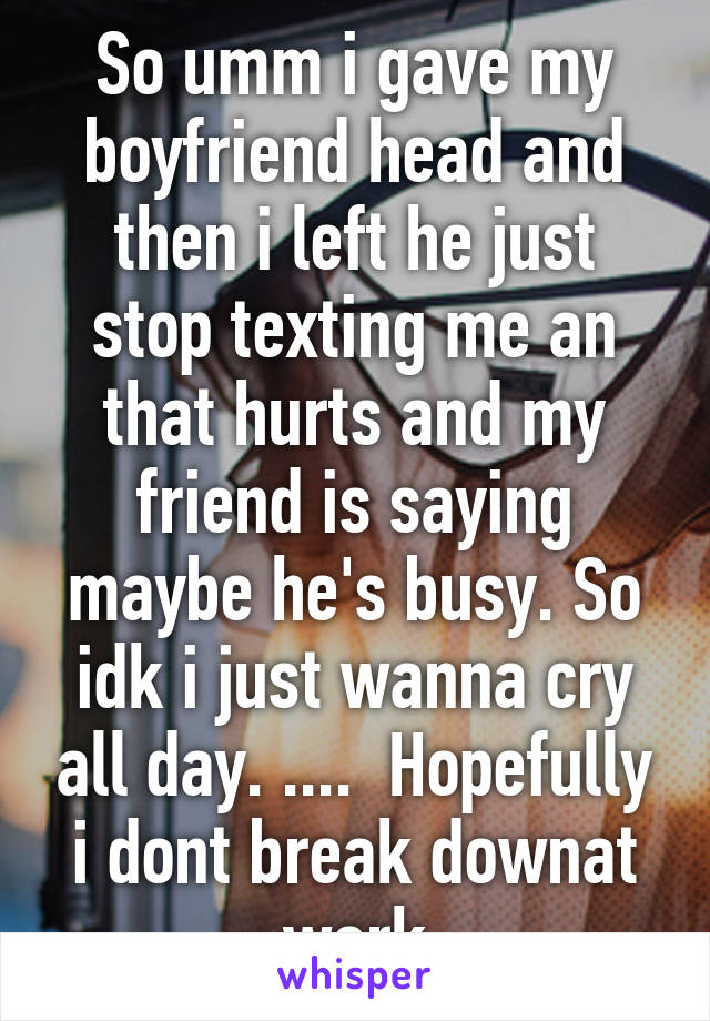 So umm i gave my boyfriend head and then i left he just stop texting me an that hurts and my friend is saying maybe he's busy. So idk i just wanna cry all day. ....  Hopefully i dont break downat work