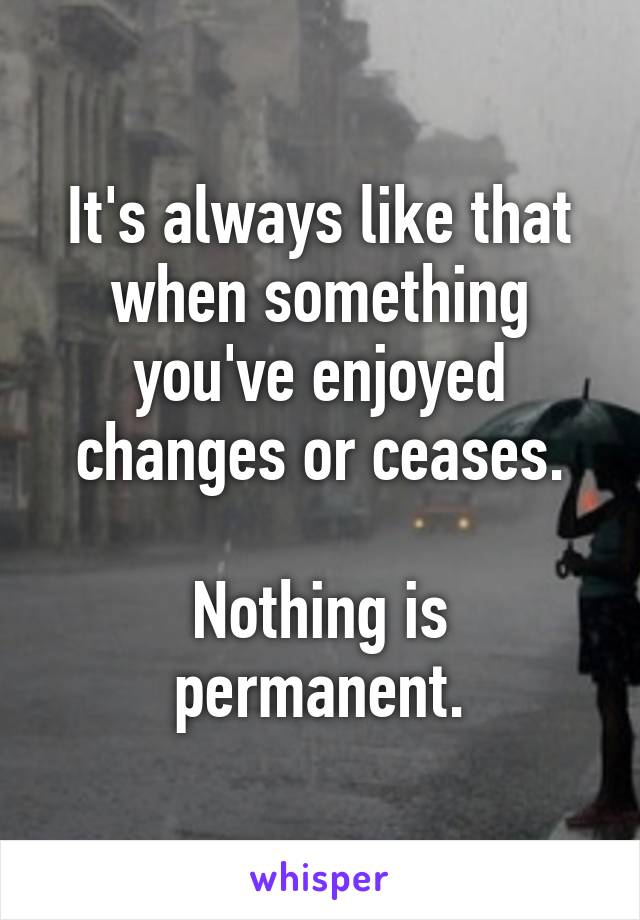 It's always like that when something you've enjoyed changes or ceases.

Nothing is permanent.