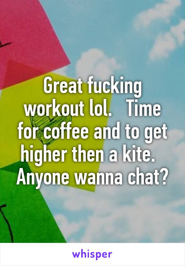 Great fucking workout lol.   Time for coffee and to get higher then a kite.   Anyone wanna chat?