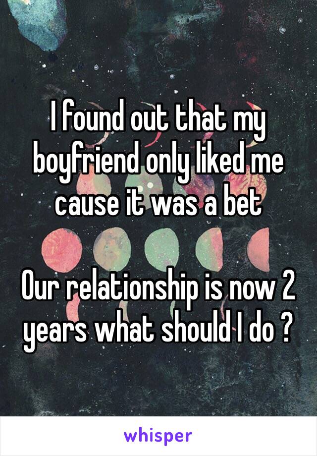 I found out that my boyfriend only liked me cause it was a bet 

Our relationship is now 2 years what should I do ?