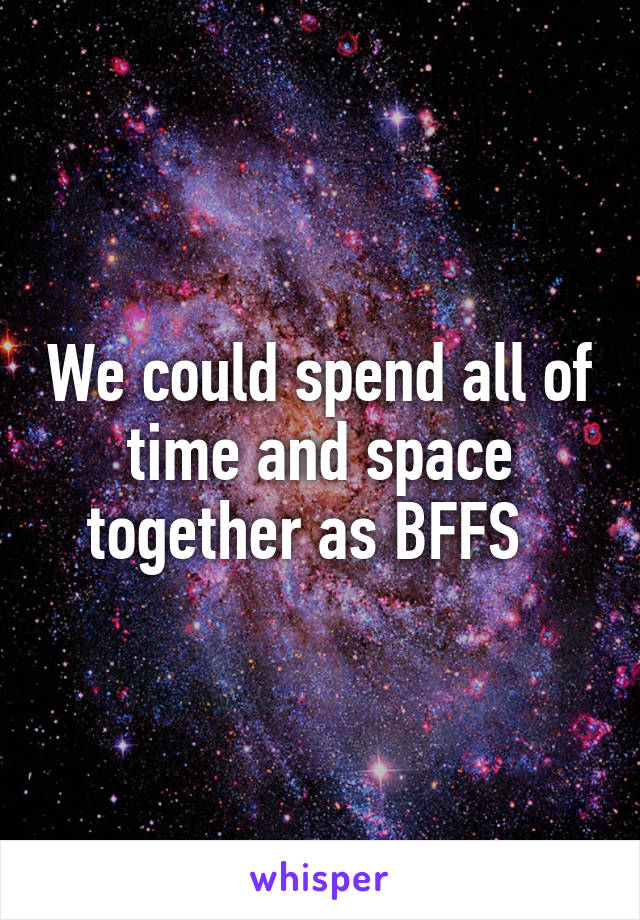 We could spend all of time and space together as BFFS  