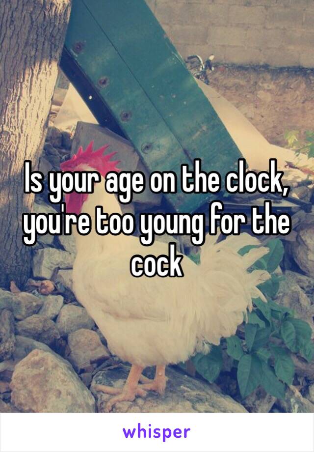 Is your age on the clock, you're too young for the cock