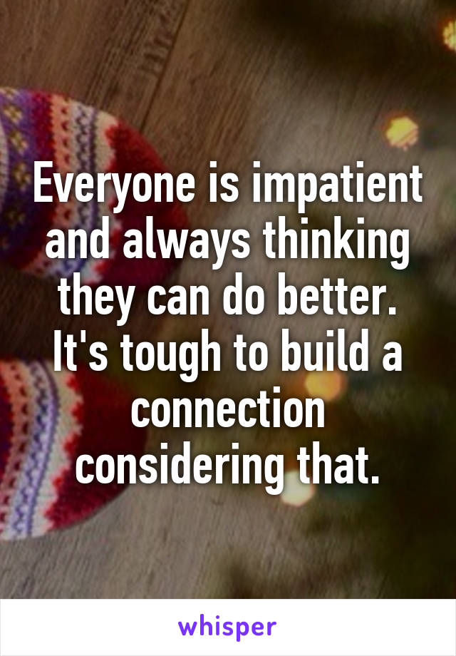 Everyone is impatient and always thinking they can do better. It's tough to build a connection considering that.