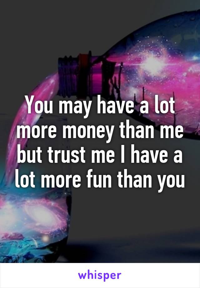 You may have a lot more money than me but trust me I have a lot more fun than you