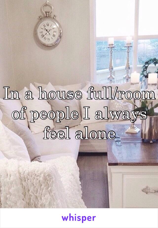 In a house full/room of people I always feel alone 