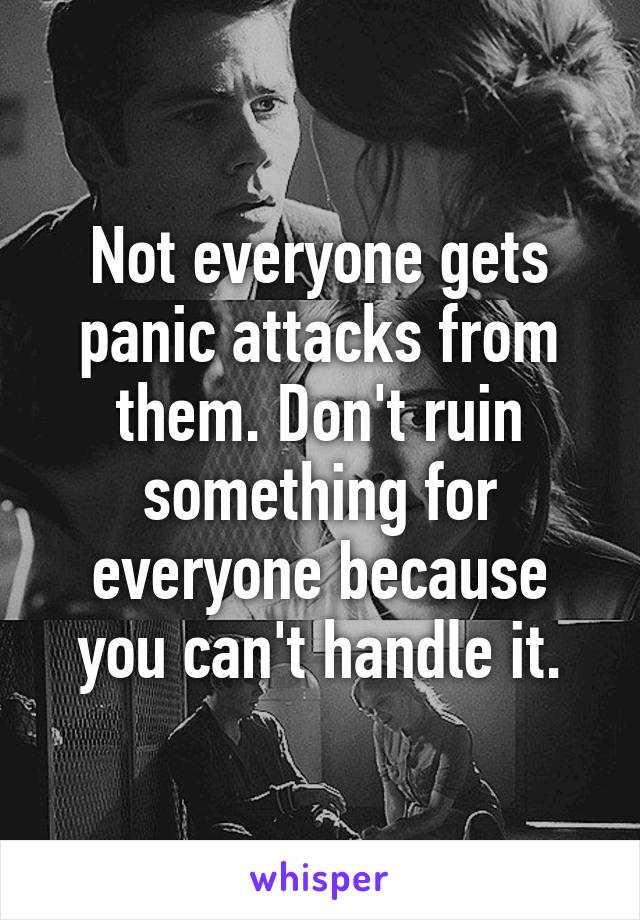 Not everyone gets panic attacks from them. Don't ruin something for everyone because you can't handle it.