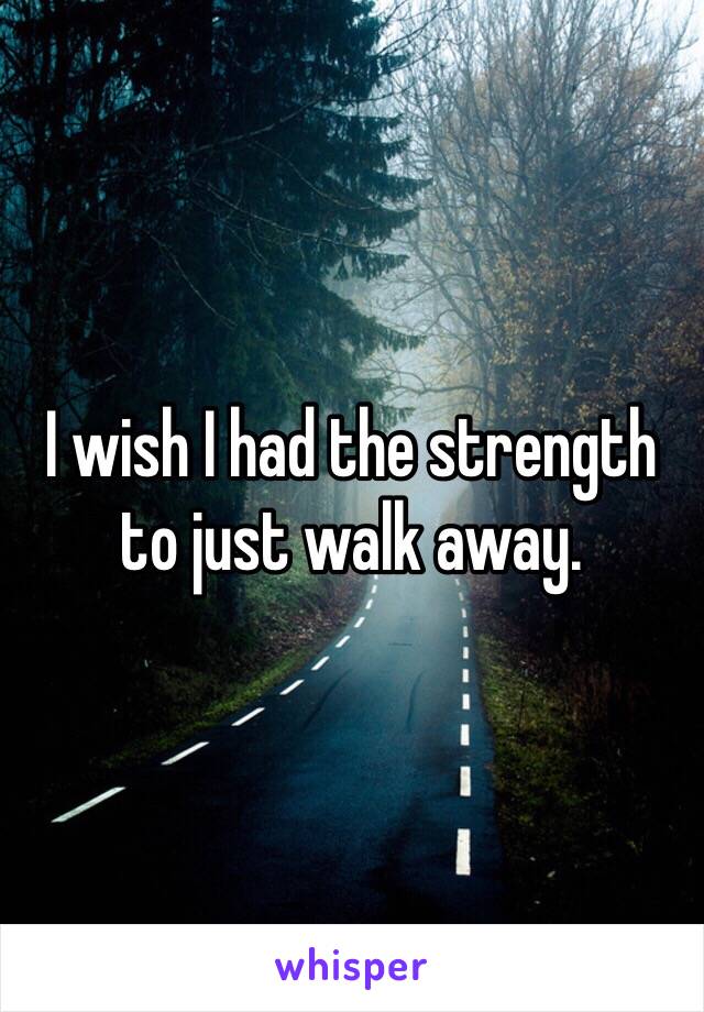 I wish I had the strength to just walk away.