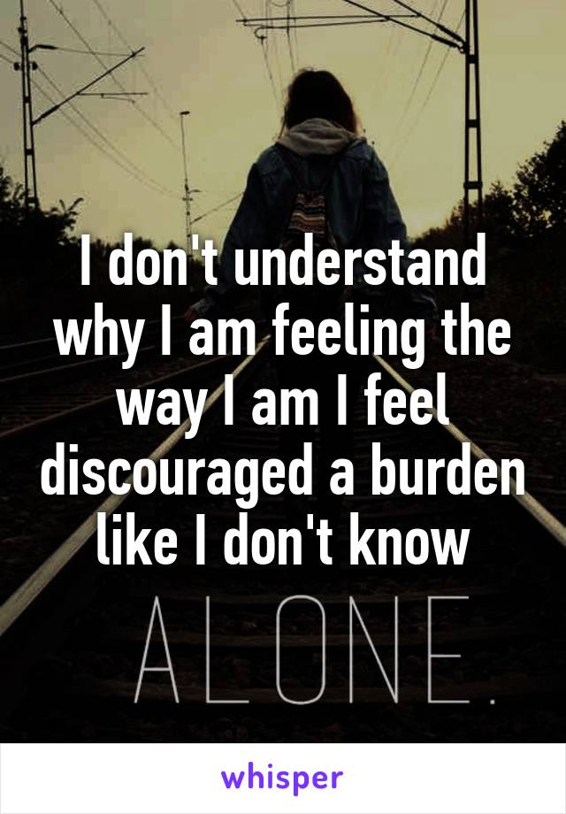 I don't understand why I am feeling the way I am I feel discouraged a burden like I don't know