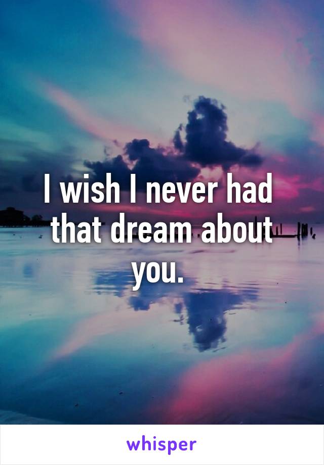 I wish I never had  that dream about you. 