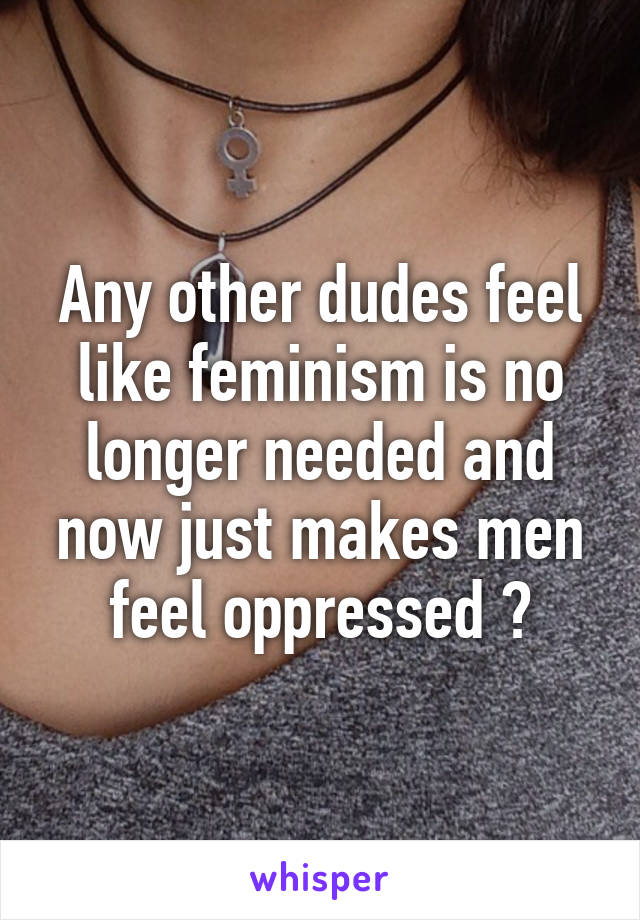 Any other dudes feel like feminism is no longer needed and now just makes men feel oppressed ?