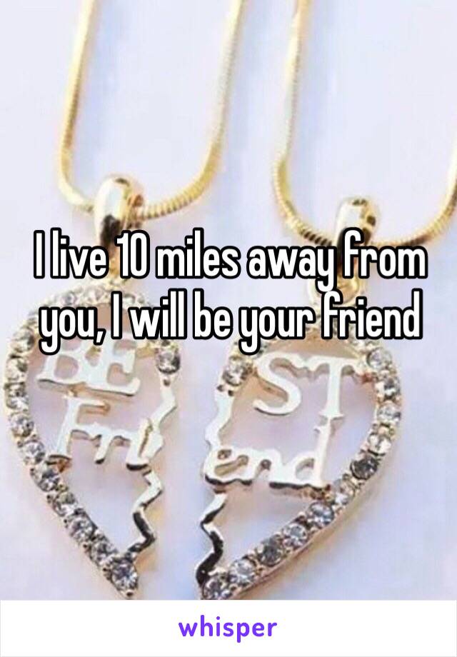 I live 10 miles away from you, I will be your friend 