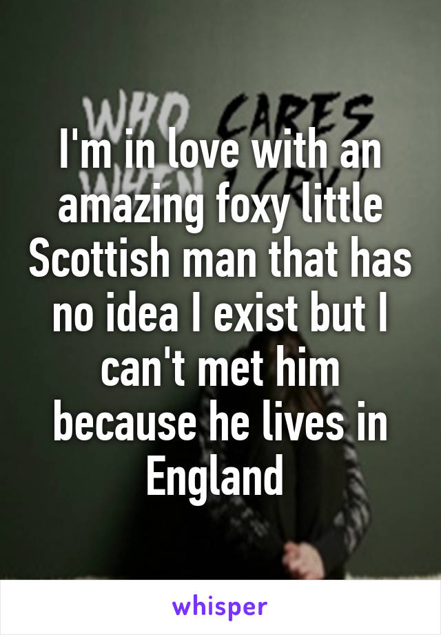 I'm in love with an amazing foxy little Scottish man that has no idea I exist but I can't met him because he lives in England 