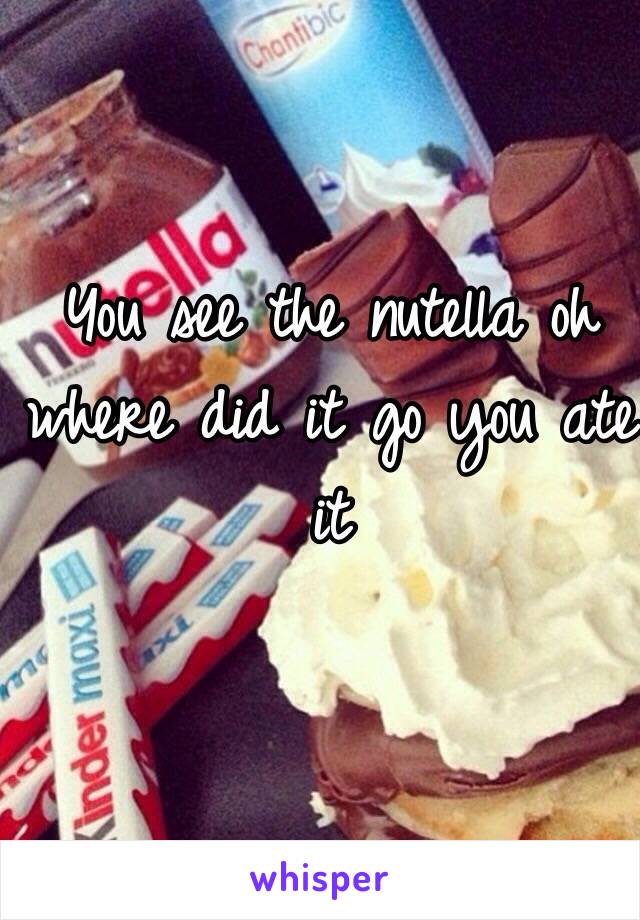 You see the nutella oh where did it go you ate it 