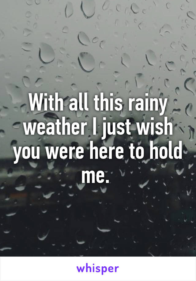 With all this rainy weather I just wish you were here to hold me. 