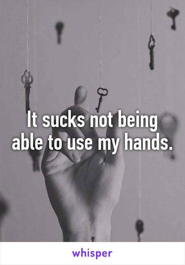 It sucks not being able to use my hands.