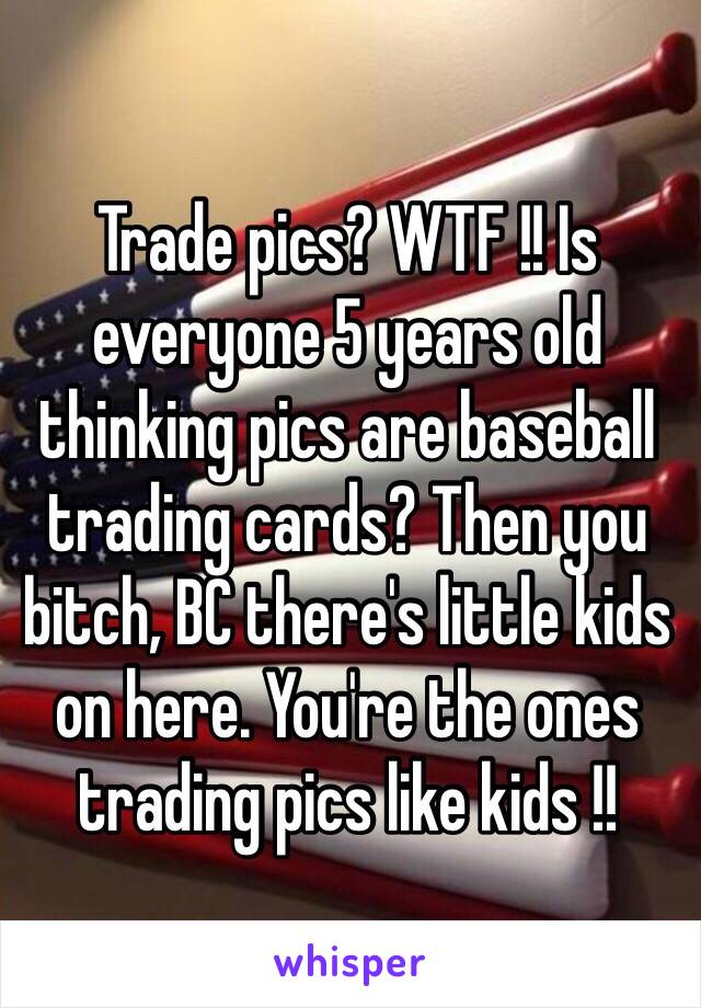 Trade pics? WTF !! Is everyone 5 years old thinking pics are baseball trading cards? Then you bitch, BC there's little kids on here. You're the ones trading pics like kids !!