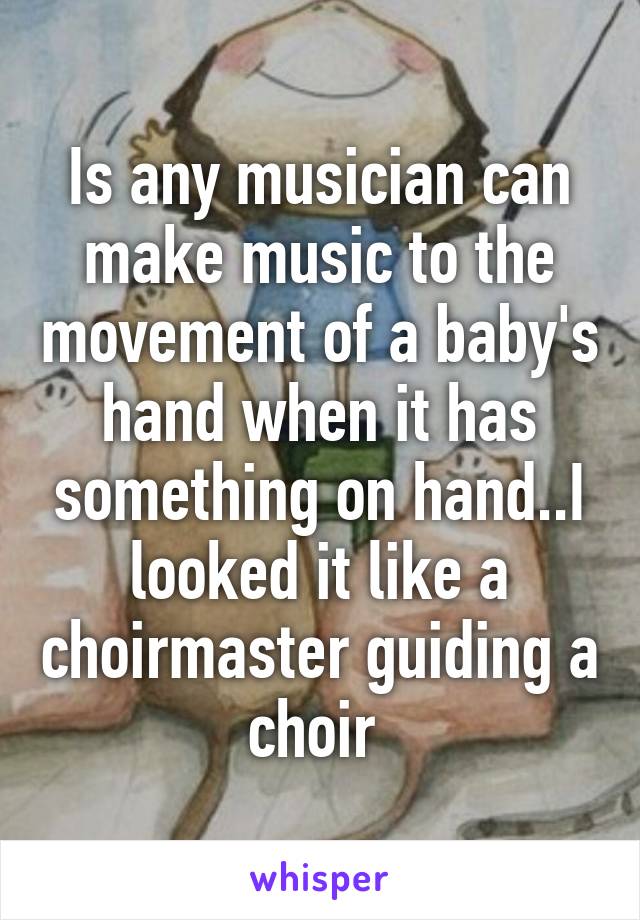 Is any musician can make music to the movement of a baby's hand when it has something on hand..I looked it like a choirmaster guiding a choir 