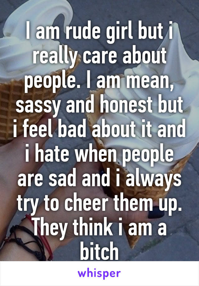 I am rude girl but i really care about people. I am mean, sassy and honest but i feel bad about it and i hate when people are sad and i always try to cheer them up.
They think i am a bitch