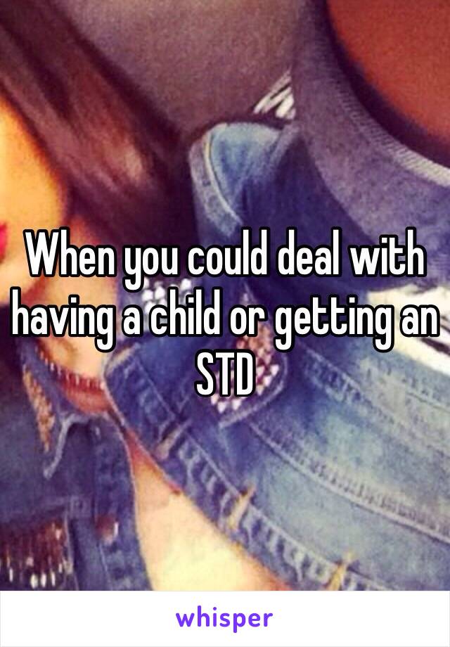 When you could deal with having a child or getting an STD