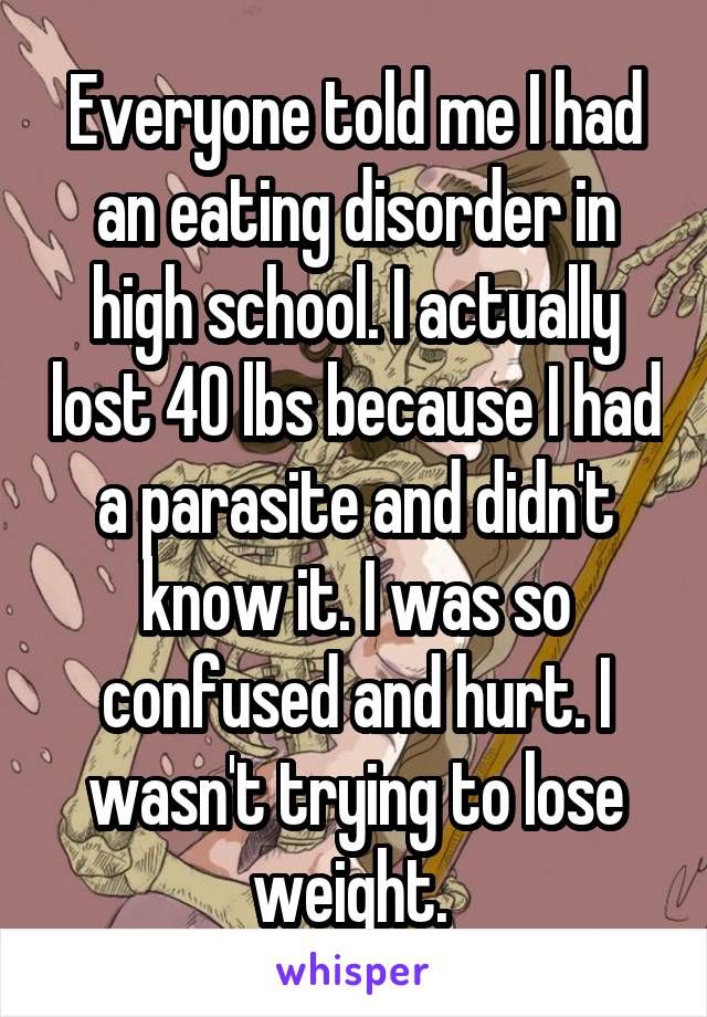 Everyone told me I had an eating disorder in high school. I actually lost 40 lbs because I had a parasite and didn't know it. I was so confused and hurt. I wasn't trying to lose weight. 