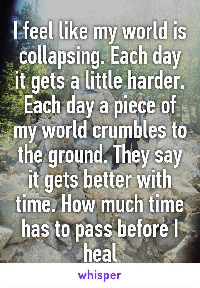 I feel like my world is collapsing. Each day it gets a little harder. Each day a piece of my world crumbles to the ground. They say it gets better with time. How much time has to pass before I heal