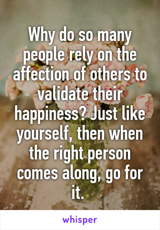 Why do so many people rely on the affection of others to validate their happiness? Just like yourself, then when the right person comes along, go for it. 