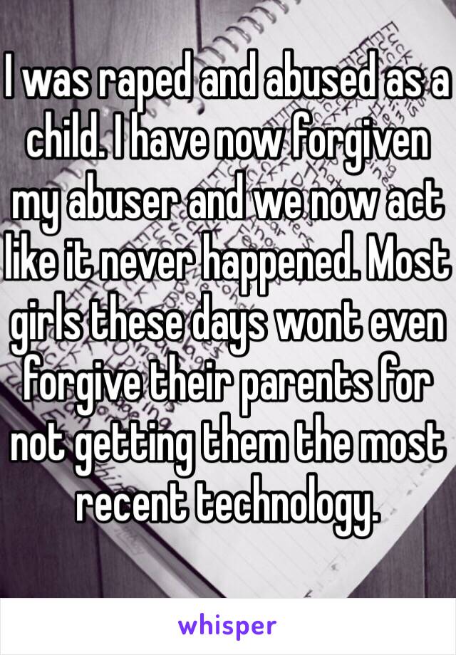 I was raped and abused as a child. I have now forgiven my abuser and we now act like it never happened. Most girls these days wont even forgive their parents for not getting them the most recent technology.