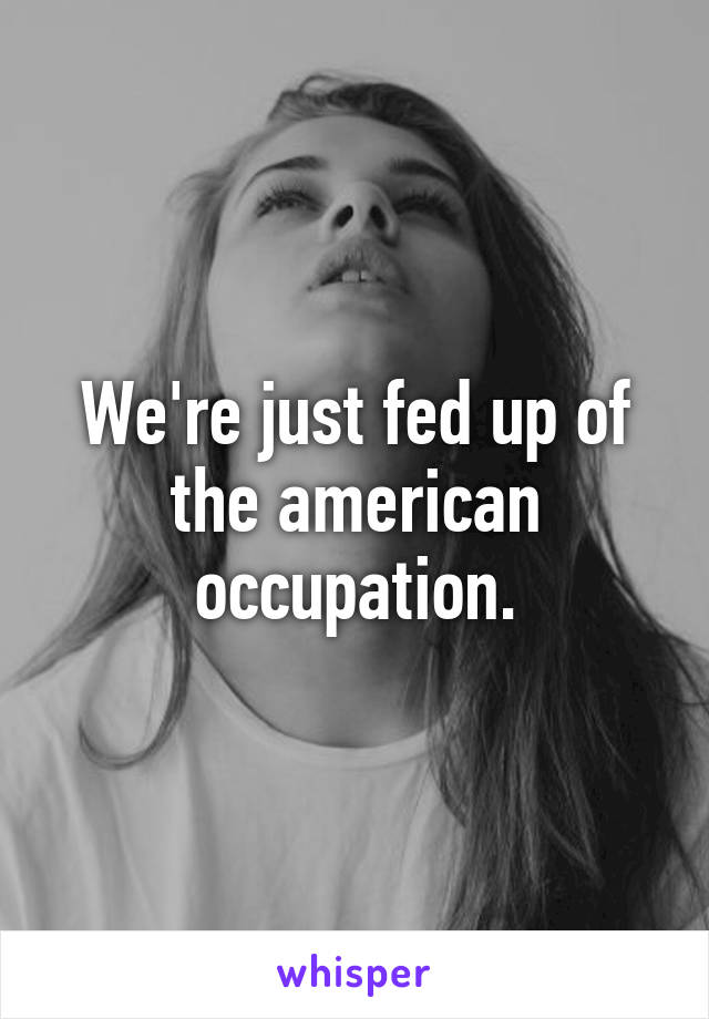 We're just fed up of the american occupation.