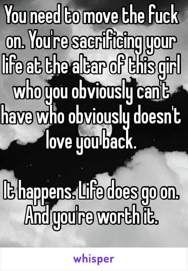 You need to move the fuck on. You're sacrificing your life at the altar of this girl who you obviously can't have who obviously doesn't love you back.

It happens. Life does go on. And you're worth it.