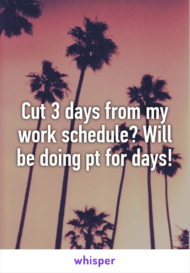 Cut 3 days from my work schedule? Will be doing pt for days!