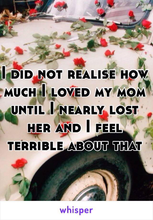 I did not realise how much I loved my mom until I nearly lost her and I feel terrible about that