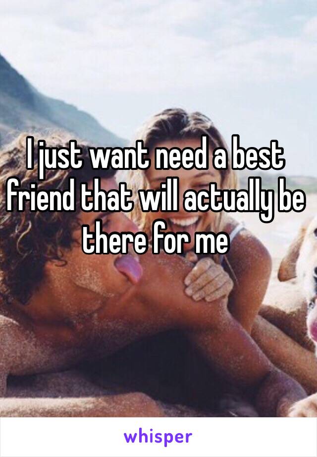 I just want need a best friend that will actually be there for me