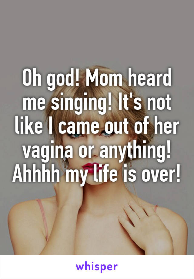 Oh god! Mom heard me singing! It's not like I came out of her vagina or anything! Ahhhh my life is over! 