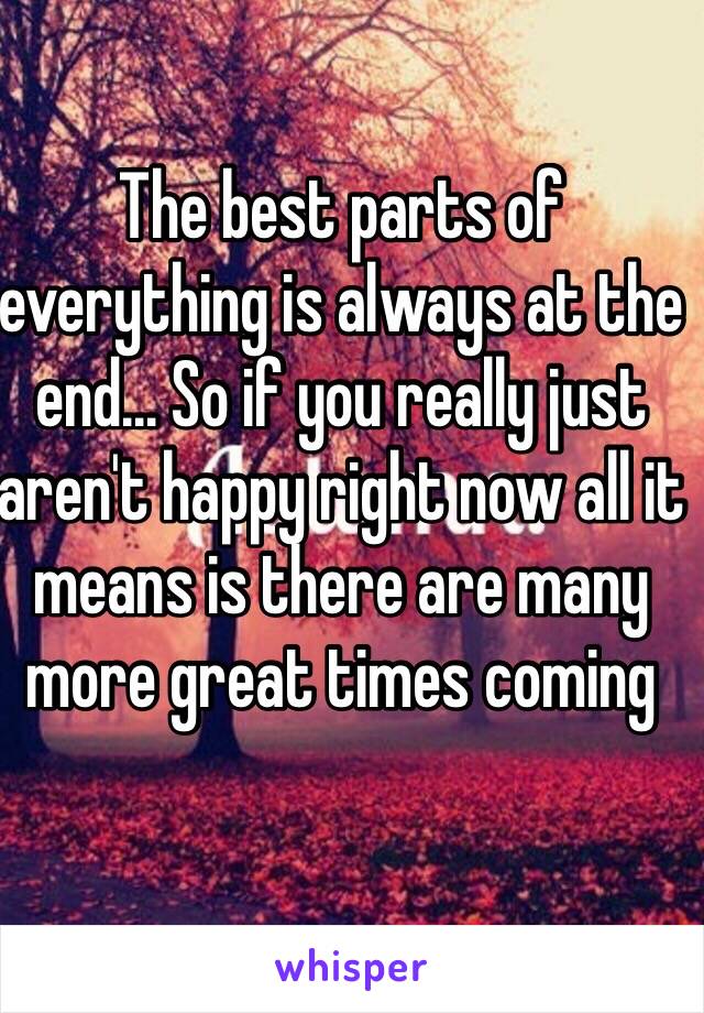 The best parts of everything is always at the end... So if you really just aren't happy right now all it means is there are many more great times coming 