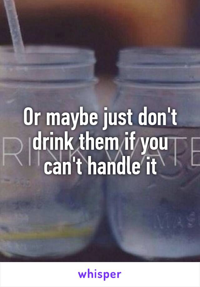 Or maybe just don't drink them if you can't handle it