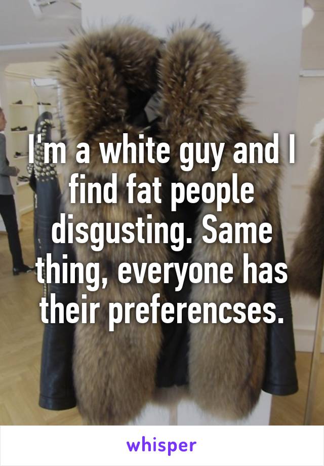 I'm a white guy and I find fat people disgusting. Same thing, everyone has their preferencses.