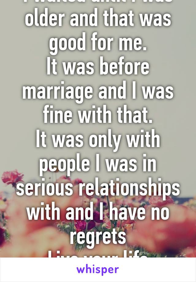 I waited until I was older and that was good for me.
It was before marriage and I was fine with that.
It was only with people I was in serious relationships with and I have no regrets
Live your life
