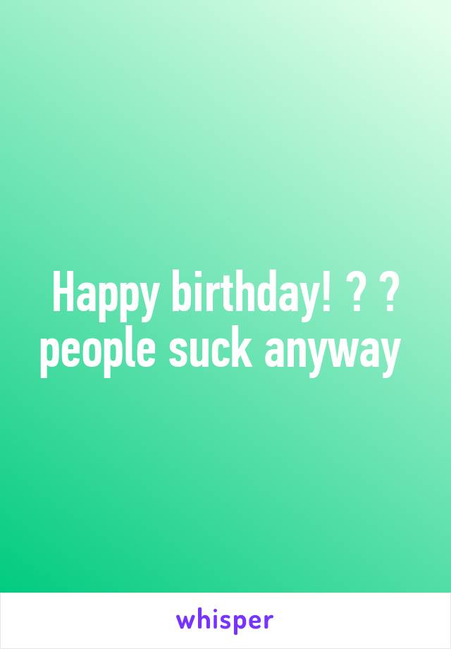 Happy birthday! 🎂 🎉 people suck anyway 