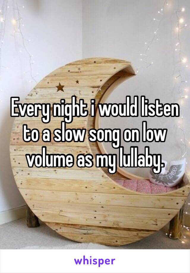 Every night i would listen to a slow song on low volume as my lullaby. 