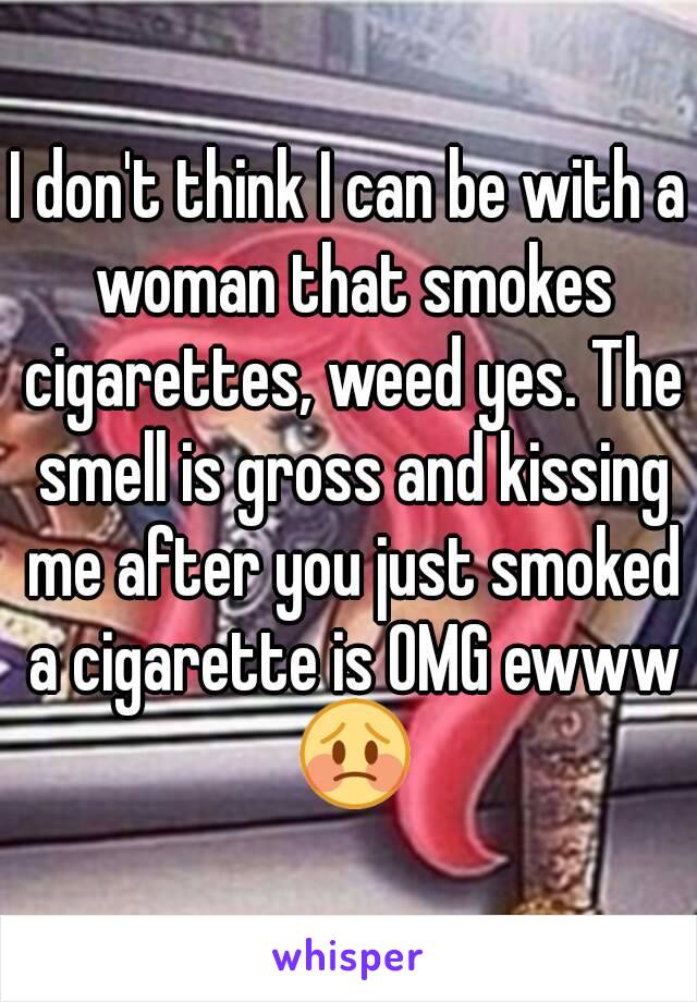 I don't think I can be with a woman that smokes cigarettes, weed yes. The smell is gross and kissing me after you just smoked a cigarette is OMG ewww 😳