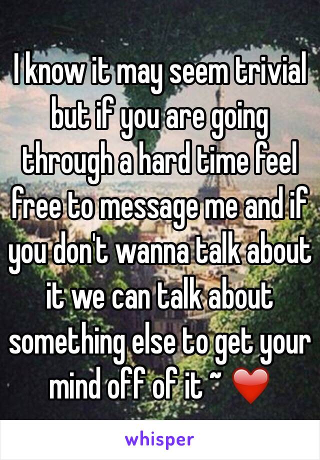 I know it may seem trivial but if you are going through a hard time feel free to message me and if you don't wanna talk about it we can talk about something else to get your mind off of it ~ ❤️