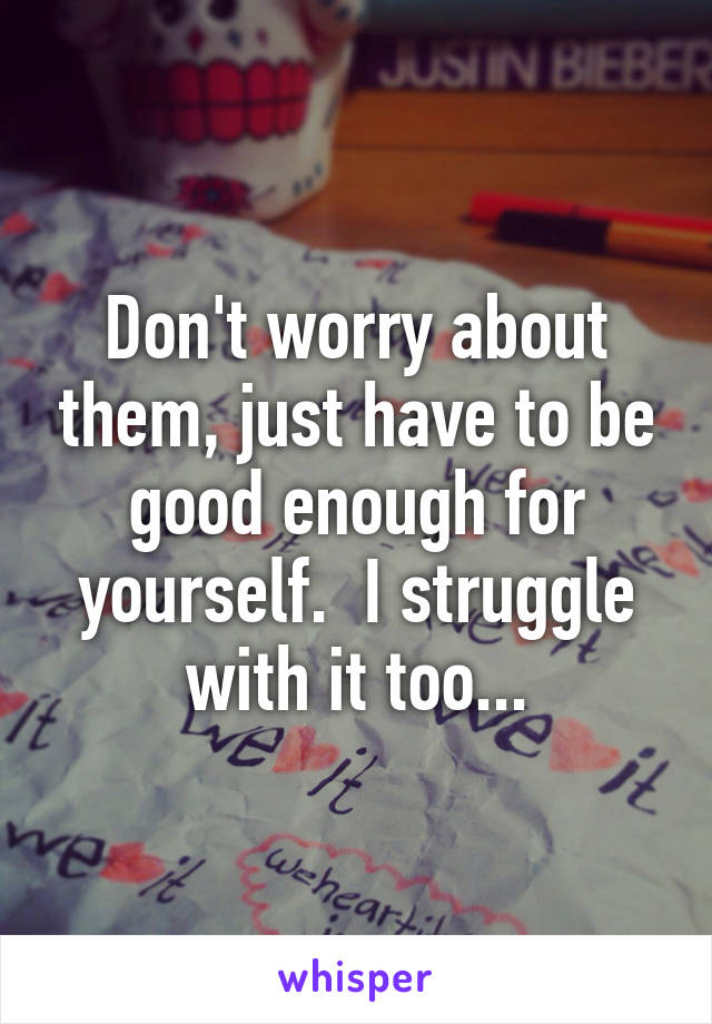 Don't worry about them, just have to be good enough for yourself.  I struggle with it too...