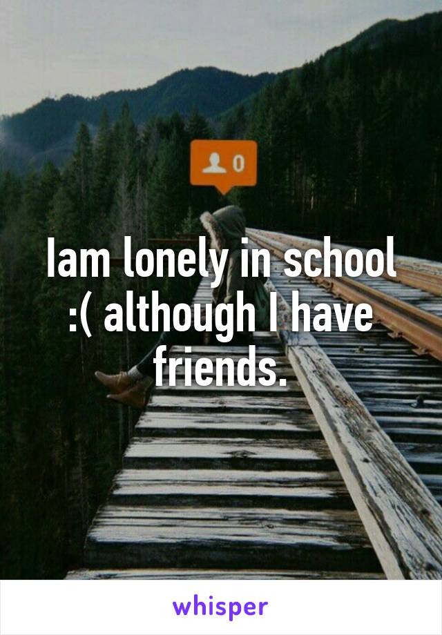 Iam lonely in school :( although I have friends.