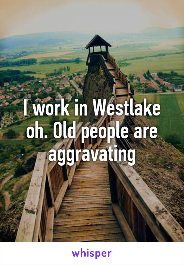 I work in Westlake oh. Old people are aggravating